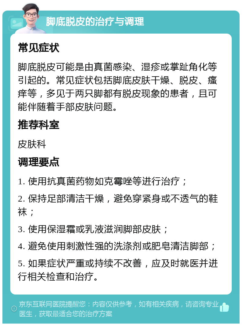 脚底脱皮的治疗与调理 常见症状 脚底脱皮可能是由真菌感染、湿疹或掌趾角化等引起的。常见症状包括脚底皮肤干燥、脱皮、瘙痒等，多见于两只脚都有脱皮现象的患者，且可能伴随着手部皮肤问题。 推荐科室 皮肤科 调理要点 1. 使用抗真菌药物如克霉唑等进行治疗； 2. 保持足部清洁干燥，避免穿紧身或不透气的鞋袜； 3. 使用保湿霜或乳液滋润脚部皮肤； 4. 避免使用刺激性强的洗涤剂或肥皂清洁脚部； 5. 如果症状严重或持续不改善，应及时就医并进行相关检查和治疗。