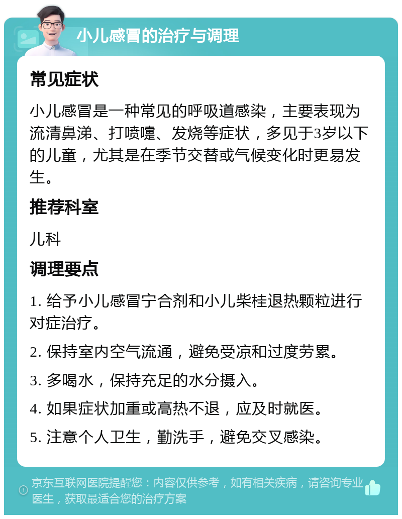 小儿感冒的治疗与调理 常见症状 小儿感冒是一种常见的呼吸道感染，主要表现为流清鼻涕、打喷嚏、发烧等症状，多见于3岁以下的儿童，尤其是在季节交替或气候变化时更易发生。 推荐科室 儿科 调理要点 1. 给予小儿感冒宁合剂和小儿柴桂退热颗粒进行对症治疗。 2. 保持室内空气流通，避免受凉和过度劳累。 3. 多喝水，保持充足的水分摄入。 4. 如果症状加重或高热不退，应及时就医。 5. 注意个人卫生，勤洗手，避免交叉感染。