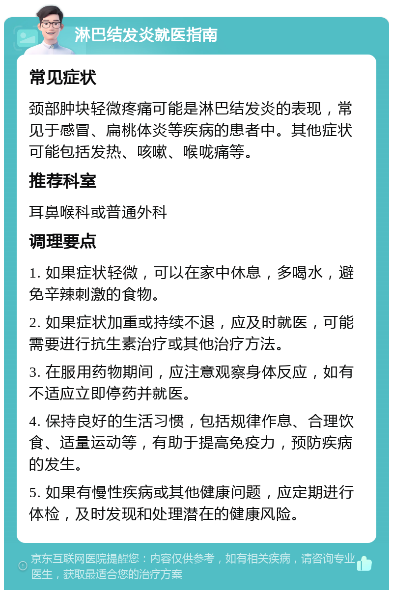 淋巴结发炎就医指南 常见症状 颈部肿块轻微疼痛可能是淋巴结发炎的表现，常见于感冒、扁桃体炎等疾病的患者中。其他症状可能包括发热、咳嗽、喉咙痛等。 推荐科室 耳鼻喉科或普通外科 调理要点 1. 如果症状轻微，可以在家中休息，多喝水，避免辛辣刺激的食物。 2. 如果症状加重或持续不退，应及时就医，可能需要进行抗生素治疗或其他治疗方法。 3. 在服用药物期间，应注意观察身体反应，如有不适应立即停药并就医。 4. 保持良好的生活习惯，包括规律作息、合理饮食、适量运动等，有助于提高免疫力，预防疾病的发生。 5. 如果有慢性疾病或其他健康问题，应定期进行体检，及时发现和处理潜在的健康风险。