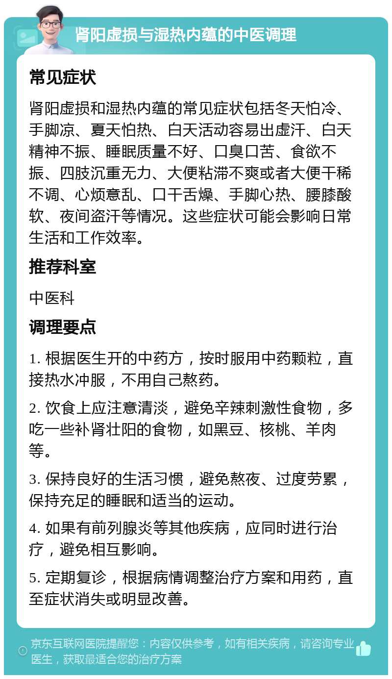 肾阳虚损与湿热内蕴的中医调理 常见症状 肾阳虚损和湿热内蕴的常见症状包括冬天怕冷、手脚凉、夏天怕热、白天活动容易出虚汗、白天精神不振、睡眠质量不好、口臭口苦、食欲不振、四肢沉重无力、大便粘滞不爽或者大便干稀不调、心烦意乱、口干舌燥、手脚心热、腰膝酸软、夜间盗汗等情况。这些症状可能会影响日常生活和工作效率。 推荐科室 中医科 调理要点 1. 根据医生开的中药方，按时服用中药颗粒，直接热水冲服，不用自己熬药。 2. 饮食上应注意清淡，避免辛辣刺激性食物，多吃一些补肾壮阳的食物，如黑豆、核桃、羊肉等。 3. 保持良好的生活习惯，避免熬夜、过度劳累，保持充足的睡眠和适当的运动。 4. 如果有前列腺炎等其他疾病，应同时进行治疗，避免相互影响。 5. 定期复诊，根据病情调整治疗方案和用药，直至症状消失或明显改善。