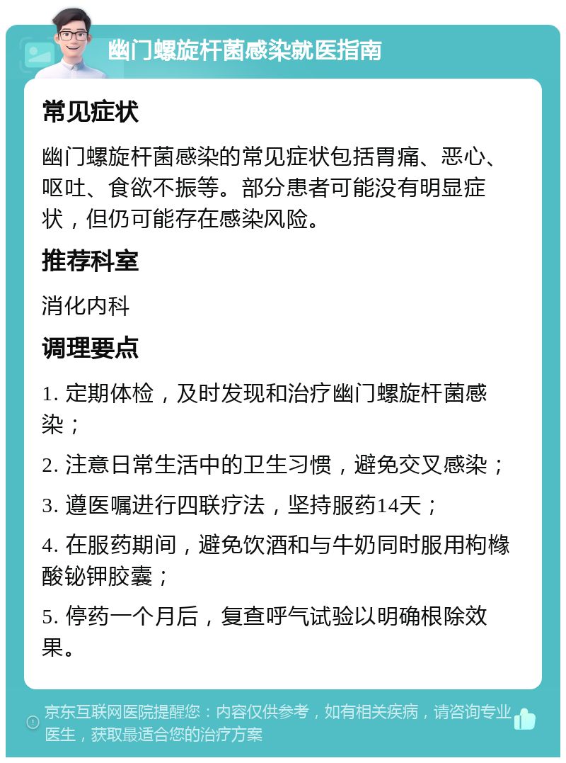 幽门螺旋杆菌感染就医指南 常见症状 幽门螺旋杆菌感染的常见症状包括胃痛、恶心、呕吐、食欲不振等。部分患者可能没有明显症状，但仍可能存在感染风险。 推荐科室 消化内科 调理要点 1. 定期体检，及时发现和治疗幽门螺旋杆菌感染； 2. 注意日常生活中的卫生习惯，避免交叉感染； 3. 遵医嘱进行四联疗法，坚持服药14天； 4. 在服药期间，避免饮酒和与牛奶同时服用枸橼酸铋钾胶囊； 5. 停药一个月后，复查呼气试验以明确根除效果。