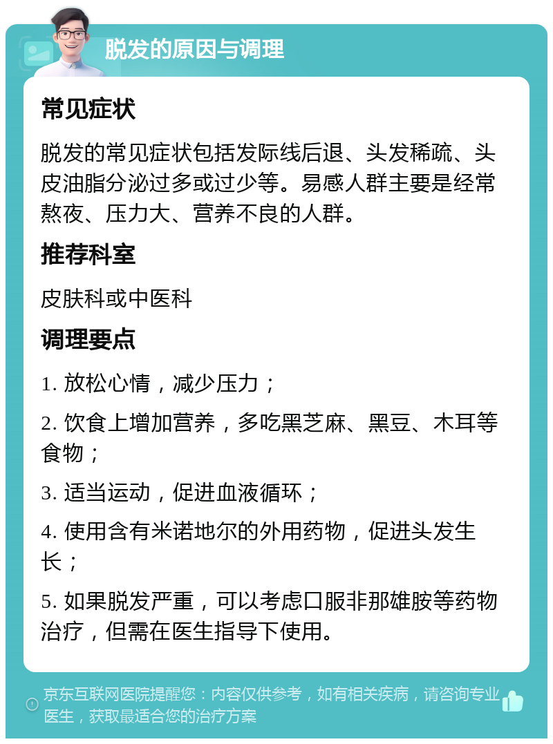 脱发的原因与调理 常见症状 脱发的常见症状包括发际线后退、头发稀疏、头皮油脂分泌过多或过少等。易感人群主要是经常熬夜、压力大、营养不良的人群。 推荐科室 皮肤科或中医科 调理要点 1. 放松心情，减少压力； 2. 饮食上增加营养，多吃黑芝麻、黑豆、木耳等食物； 3. 适当运动，促进血液循环； 4. 使用含有米诺地尔的外用药物，促进头发生长； 5. 如果脱发严重，可以考虑口服非那雄胺等药物治疗，但需在医生指导下使用。