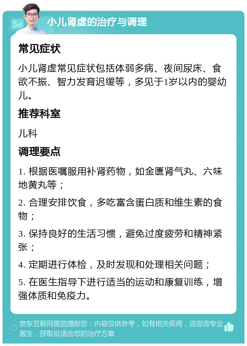 小儿肾虚的治疗与调理 常见症状 小儿肾虚常见症状包括体弱多病、夜间尿床、食欲不振、智力发育迟缓等，多见于1岁以内的婴幼儿。 推荐科室 儿科 调理要点 1. 根据医嘱服用补肾药物，如金匮肾气丸、六味地黄丸等； 2. 合理安排饮食，多吃富含蛋白质和维生素的食物； 3. 保持良好的生活习惯，避免过度疲劳和精神紧张； 4. 定期进行体检，及时发现和处理相关问题； 5. 在医生指导下进行适当的运动和康复训练，增强体质和免疫力。