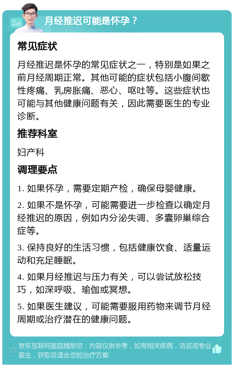 月经推迟可能是怀孕？ 常见症状 月经推迟是怀孕的常见症状之一，特别是如果之前月经周期正常。其他可能的症状包括小腹间歇性疼痛、乳房胀痛、恶心、呕吐等。这些症状也可能与其他健康问题有关，因此需要医生的专业诊断。 推荐科室 妇产科 调理要点 1. 如果怀孕，需要定期产检，确保母婴健康。 2. 如果不是怀孕，可能需要进一步检查以确定月经推迟的原因，例如内分泌失调、多囊卵巢综合症等。 3. 保持良好的生活习惯，包括健康饮食、适量运动和充足睡眠。 4. 如果月经推迟与压力有关，可以尝试放松技巧，如深呼吸、瑜伽或冥想。 5. 如果医生建议，可能需要服用药物来调节月经周期或治疗潜在的健康问题。