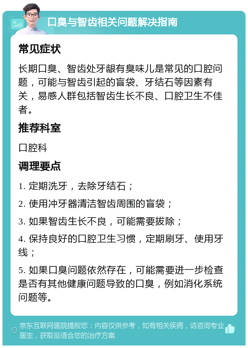 口臭与智齿相关问题解决指南 常见症状 长期口臭、智齿处牙龈有臭味儿是常见的口腔问题，可能与智齿引起的盲袋、牙结石等因素有关，易感人群包括智齿生长不良、口腔卫生不佳者。 推荐科室 口腔科 调理要点 1. 定期洗牙，去除牙结石； 2. 使用冲牙器清洁智齿周围的盲袋； 3. 如果智齿生长不良，可能需要拔除； 4. 保持良好的口腔卫生习惯，定期刷牙、使用牙线； 5. 如果口臭问题依然存在，可能需要进一步检查是否有其他健康问题导致的口臭，例如消化系统问题等。