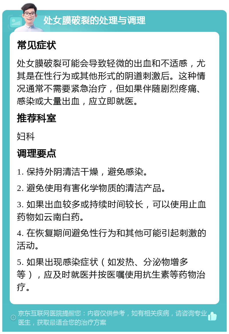 处女膜破裂的处理与调理 常见症状 处女膜破裂可能会导致轻微的出血和不适感，尤其是在性行为或其他形式的阴道刺激后。这种情况通常不需要紧急治疗，但如果伴随剧烈疼痛、感染或大量出血，应立即就医。 推荐科室 妇科 调理要点 1. 保持外阴清洁干燥，避免感染。 2. 避免使用有害化学物质的清洁产品。 3. 如果出血较多或持续时间较长，可以使用止血药物如云南白药。 4. 在恢复期间避免性行为和其他可能引起刺激的活动。 5. 如果出现感染症状（如发热、分泌物增多等），应及时就医并按医嘱使用抗生素等药物治疗。