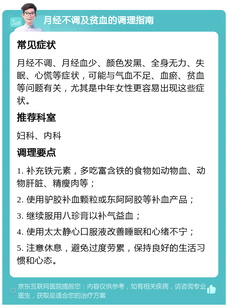 月经不调及贫血的调理指南 常见症状 月经不调、月经血少、颜色发黑、全身无力、失眠、心慌等症状，可能与气血不足、血瘀、贫血等问题有关，尤其是中年女性更容易出现这些症状。 推荐科室 妇科、内科 调理要点 1. 补充铁元素，多吃富含铁的食物如动物血、动物肝脏、精瘦肉等； 2. 使用驴胶补血颗粒或东阿阿胶等补血产品； 3. 继续服用八珍膏以补气益血； 4. 使用太太静心口服液改善睡眠和心绪不宁； 5. 注意休息，避免过度劳累，保持良好的生活习惯和心态。