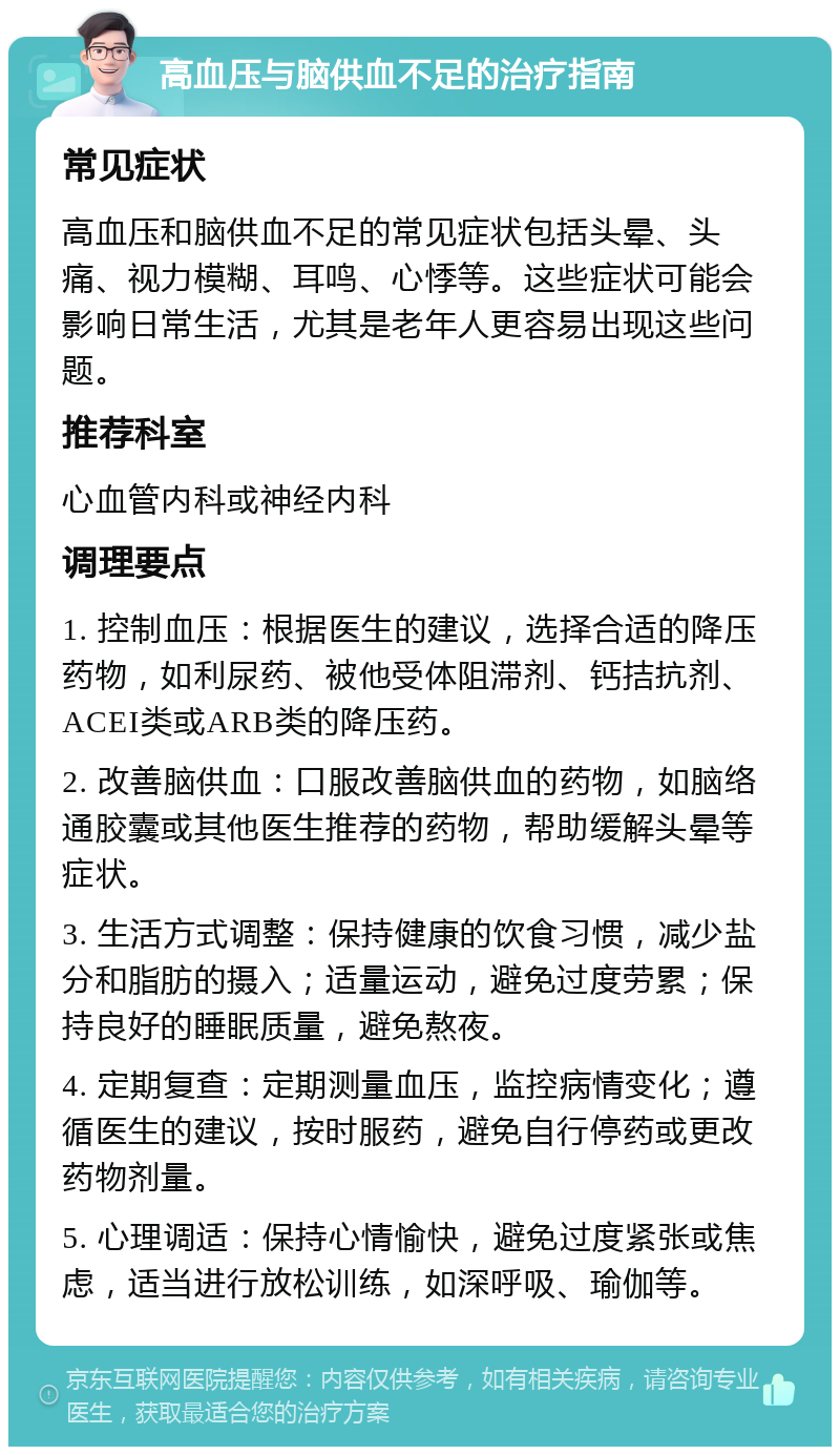 高血压与脑供血不足的治疗指南 常见症状 高血压和脑供血不足的常见症状包括头晕、头痛、视力模糊、耳鸣、心悸等。这些症状可能会影响日常生活，尤其是老年人更容易出现这些问题。 推荐科室 心血管内科或神经内科 调理要点 1. 控制血压：根据医生的建议，选择合适的降压药物，如利尿药、被他受体阻滞剂、钙拮抗剂、ACEI类或ARB类的降压药。 2. 改善脑供血：口服改善脑供血的药物，如脑络通胶囊或其他医生推荐的药物，帮助缓解头晕等症状。 3. 生活方式调整：保持健康的饮食习惯，减少盐分和脂肪的摄入；适量运动，避免过度劳累；保持良好的睡眠质量，避免熬夜。 4. 定期复查：定期测量血压，监控病情变化；遵循医生的建议，按时服药，避免自行停药或更改药物剂量。 5. 心理调适：保持心情愉快，避免过度紧张或焦虑，适当进行放松训练，如深呼吸、瑜伽等。