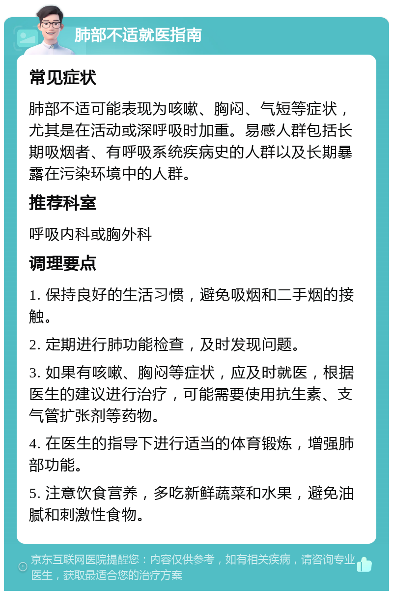 肺部不适就医指南 常见症状 肺部不适可能表现为咳嗽、胸闷、气短等症状，尤其是在活动或深呼吸时加重。易感人群包括长期吸烟者、有呼吸系统疾病史的人群以及长期暴露在污染环境中的人群。 推荐科室 呼吸内科或胸外科 调理要点 1. 保持良好的生活习惯，避免吸烟和二手烟的接触。 2. 定期进行肺功能检查，及时发现问题。 3. 如果有咳嗽、胸闷等症状，应及时就医，根据医生的建议进行治疗，可能需要使用抗生素、支气管扩张剂等药物。 4. 在医生的指导下进行适当的体育锻炼，增强肺部功能。 5. 注意饮食营养，多吃新鲜蔬菜和水果，避免油腻和刺激性食物。