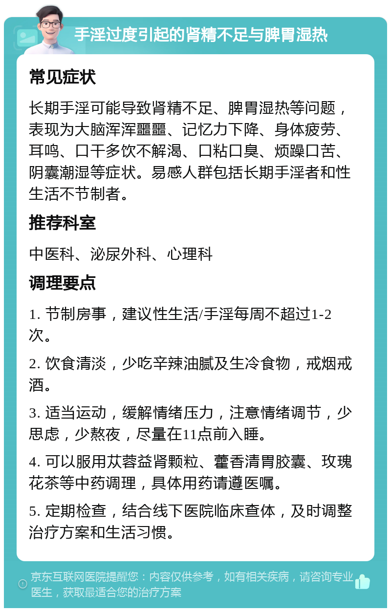 手淫过度引起的肾精不足与脾胃湿热 常见症状 长期手淫可能导致肾精不足、脾胃湿热等问题，表现为大脑浑浑噩噩、记忆力下降、身体疲劳、耳鸣、口干多饮不解渴、口粘口臭、烦躁口苦、阴囊潮湿等症状。易感人群包括长期手淫者和性生活不节制者。 推荐科室 中医科、泌尿外科、心理科 调理要点 1. 节制房事，建议性生活/手淫每周不超过1-2次。 2. 饮食清淡，少吃辛辣油腻及生冷食物，戒烟戒酒。 3. 适当运动，缓解情绪压力，注意情绪调节，少思虑，少熬夜，尽量在11点前入睡。 4. 可以服用苁蓉益肾颗粒、藿香清胃胶囊、玫瑰花茶等中药调理，具体用药请遵医嘱。 5. 定期检查，结合线下医院临床查体，及时调整治疗方案和生活习惯。