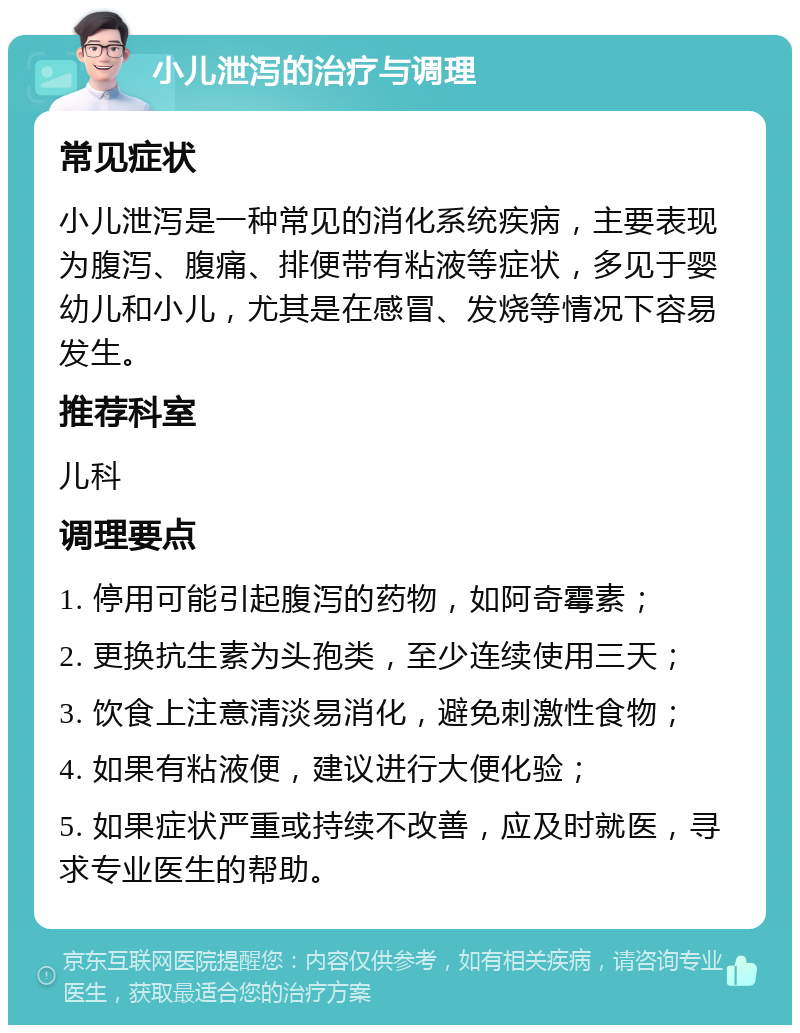 小儿泄泻的治疗与调理 常见症状 小儿泄泻是一种常见的消化系统疾病，主要表现为腹泻、腹痛、排便带有粘液等症状，多见于婴幼儿和小儿，尤其是在感冒、发烧等情况下容易发生。 推荐科室 儿科 调理要点 1. 停用可能引起腹泻的药物，如阿奇霉素； 2. 更换抗生素为头孢类，至少连续使用三天； 3. 饮食上注意清淡易消化，避免刺激性食物； 4. 如果有粘液便，建议进行大便化验； 5. 如果症状严重或持续不改善，应及时就医，寻求专业医生的帮助。