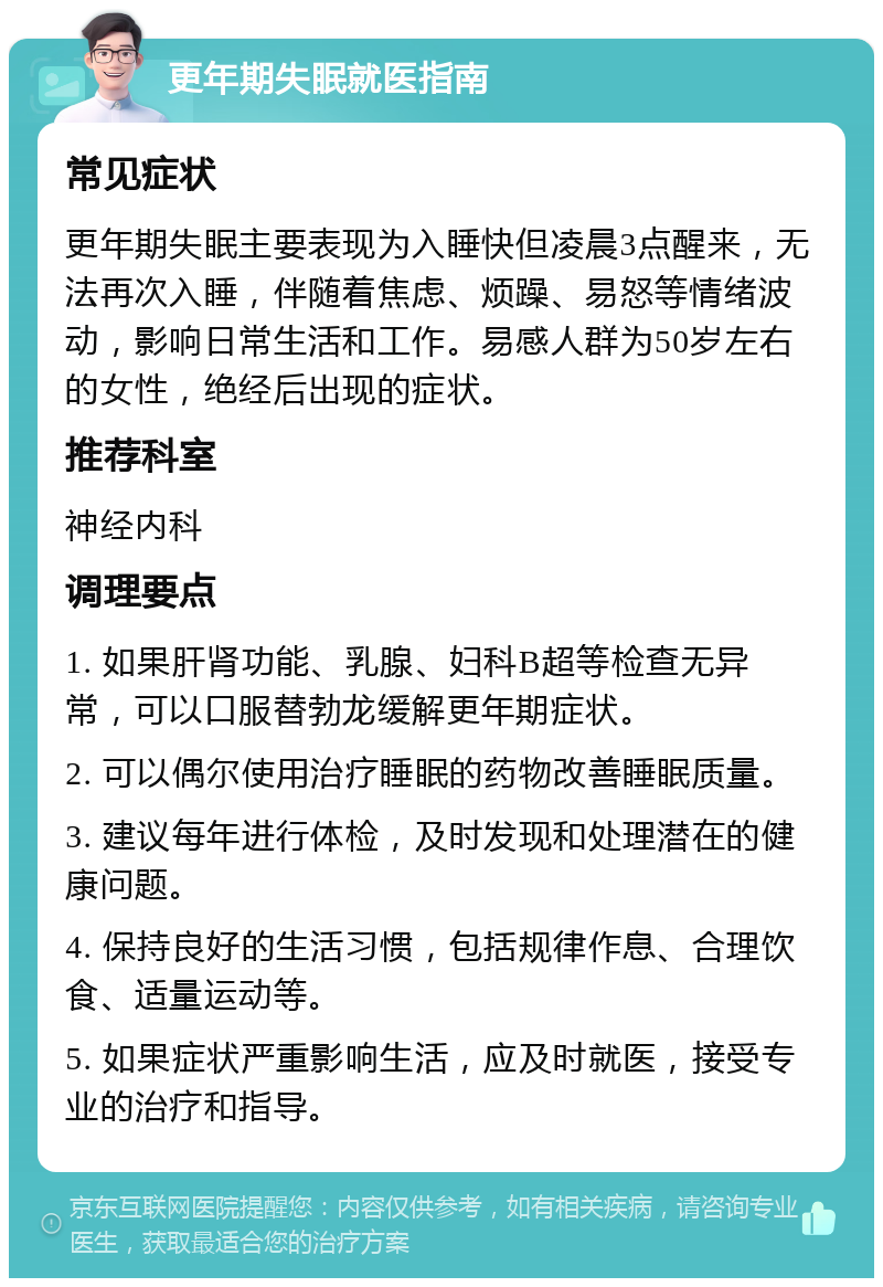 更年期失眠就医指南 常见症状 更年期失眠主要表现为入睡快但凌晨3点醒来，无法再次入睡，伴随着焦虑、烦躁、易怒等情绪波动，影响日常生活和工作。易感人群为50岁左右的女性，绝经后出现的症状。 推荐科室 神经内科 调理要点 1. 如果肝肾功能、乳腺、妇科B超等检查无异常，可以口服替勃龙缓解更年期症状。 2. 可以偶尔使用治疗睡眠的药物改善睡眠质量。 3. 建议每年进行体检，及时发现和处理潜在的健康问题。 4. 保持良好的生活习惯，包括规律作息、合理饮食、适量运动等。 5. 如果症状严重影响生活，应及时就医，接受专业的治疗和指导。