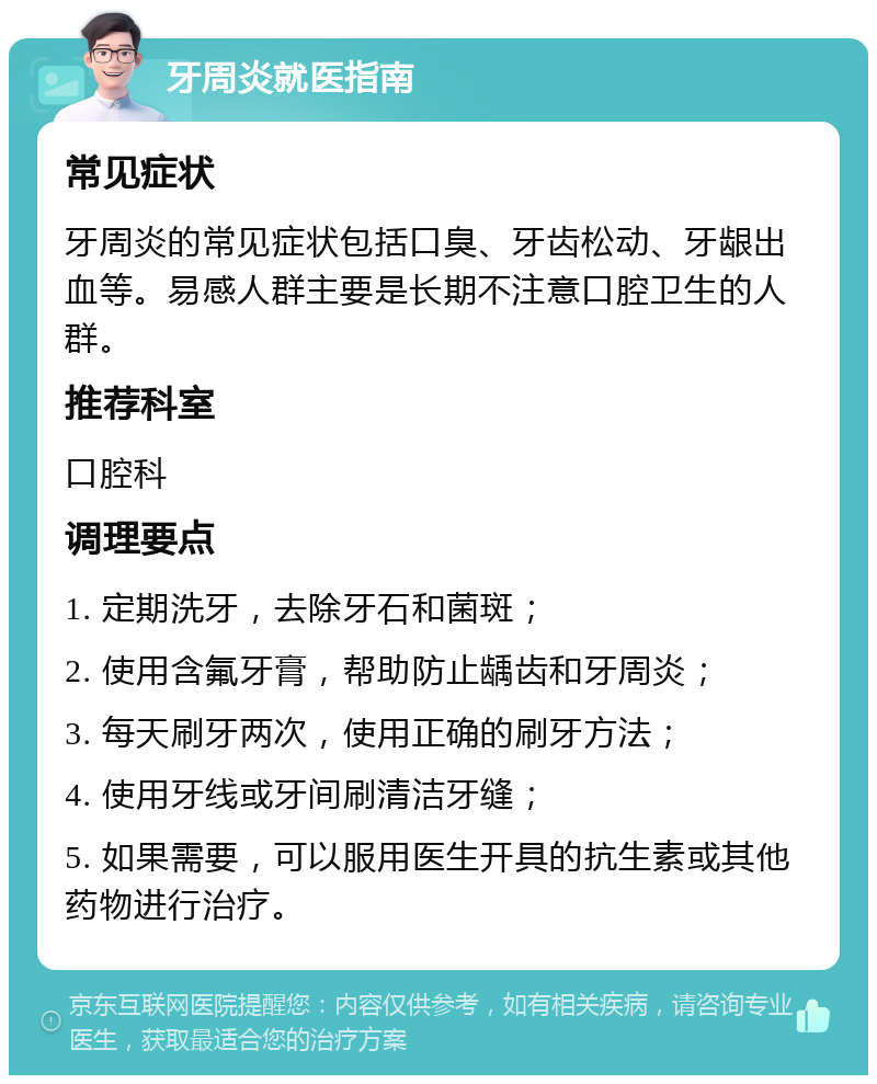 牙周炎就医指南 常见症状 牙周炎的常见症状包括口臭、牙齿松动、牙龈出血等。易感人群主要是长期不注意口腔卫生的人群。 推荐科室 口腔科 调理要点 1. 定期洗牙，去除牙石和菌斑； 2. 使用含氟牙膏，帮助防止龋齿和牙周炎； 3. 每天刷牙两次，使用正确的刷牙方法； 4. 使用牙线或牙间刷清洁牙缝； 5. 如果需要，可以服用医生开具的抗生素或其他药物进行治疗。