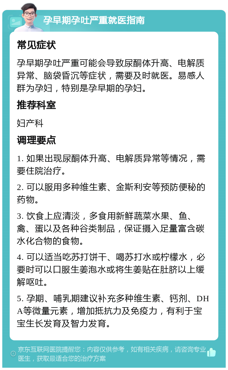 孕早期孕吐严重就医指南 常见症状 孕早期孕吐严重可能会导致尿酮体升高、电解质异常、脑袋昏沉等症状，需要及时就医。易感人群为孕妇，特别是孕早期的孕妇。 推荐科室 妇产科 调理要点 1. 如果出现尿酮体升高、电解质异常等情况，需要住院治疗。 2. 可以服用多种维生素、金斯利安等预防便秘的药物。 3. 饮食上应清淡，多食用新鲜蔬菜水果、鱼、禽、蛋以及各种谷类制品，保证摄入足量富含碳水化合物的食物。 4. 可以适当吃苏打饼干、喝苏打水或柠檬水，必要时可以口服生姜泡水或将生姜贴在肚脐以上缓解呕吐。 5. 孕期、哺乳期建议补充多种维生素、钙剂、DHA等微量元素，增加抵抗力及免疫力，有利于宝宝生长发育及智力发育。