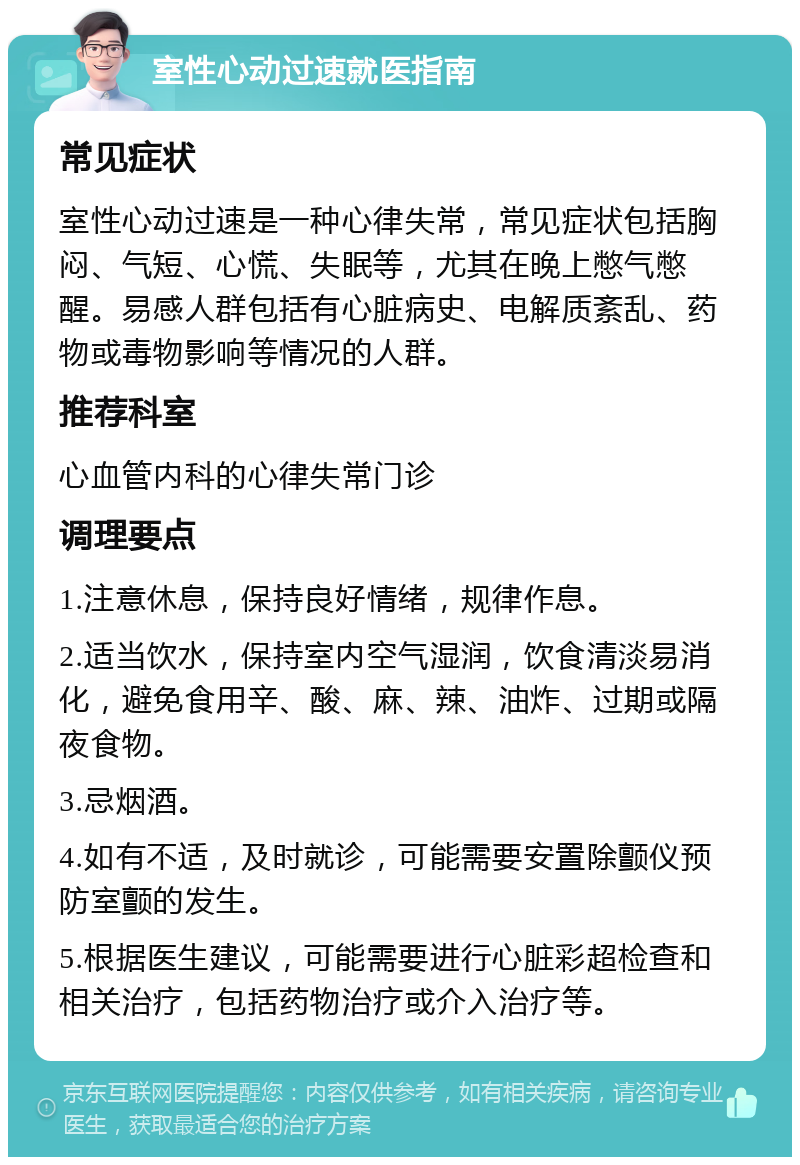 室性心动过速就医指南 常见症状 室性心动过速是一种心律失常，常见症状包括胸闷、气短、心慌、失眠等，尤其在晚上憋气憋醒。易感人群包括有心脏病史、电解质紊乱、药物或毒物影响等情况的人群。 推荐科室 心血管内科的心律失常门诊 调理要点 1.注意休息，保持良好情绪，规律作息。 2.适当饮水，保持室内空气湿润，饮食清淡易消化，避免食用辛、酸、麻、辣、油炸、过期或隔夜食物。 3.忌烟酒。 4.如有不适，及时就诊，可能需要安置除颤仪预防室颤的发生。 5.根据医生建议，可能需要进行心脏彩超检查和相关治疗，包括药物治疗或介入治疗等。