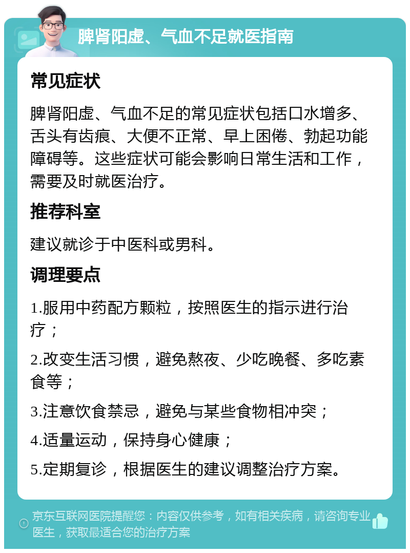 脾肾阳虚、气血不足就医指南 常见症状 脾肾阳虚、气血不足的常见症状包括口水增多、舌头有齿痕、大便不正常、早上困倦、勃起功能障碍等。这些症状可能会影响日常生活和工作，需要及时就医治疗。 推荐科室 建议就诊于中医科或男科。 调理要点 1.服用中药配方颗粒，按照医生的指示进行治疗； 2.改变生活习惯，避免熬夜、少吃晚餐、多吃素食等； 3.注意饮食禁忌，避免与某些食物相冲突； 4.适量运动，保持身心健康； 5.定期复诊，根据医生的建议调整治疗方案。