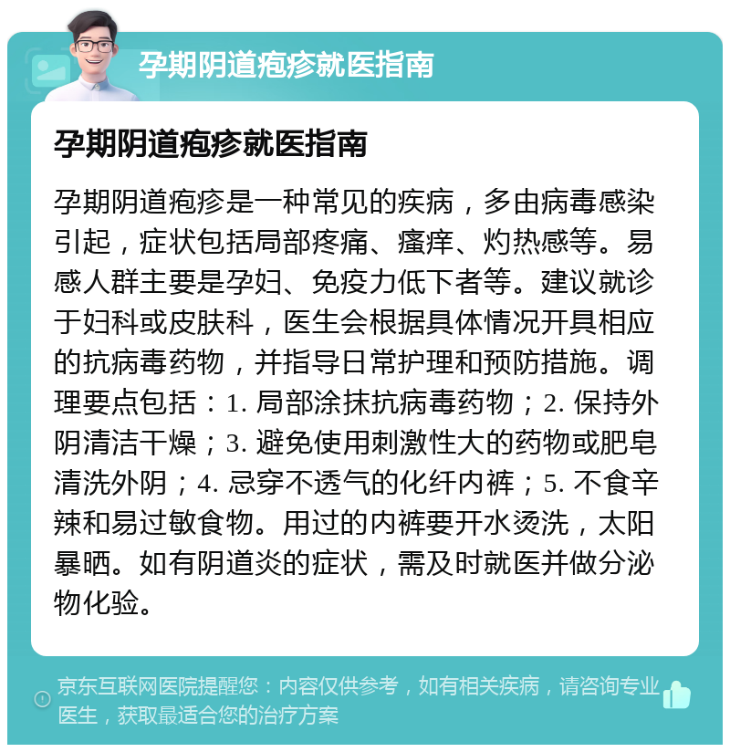 孕期阴道疱疹就医指南 孕期阴道疱疹就医指南 孕期阴道疱疹是一种常见的疾病，多由病毒感染引起，症状包括局部疼痛、瘙痒、灼热感等。易感人群主要是孕妇、免疫力低下者等。建议就诊于妇科或皮肤科，医生会根据具体情况开具相应的抗病毒药物，并指导日常护理和预防措施。调理要点包括：1. 局部涂抹抗病毒药物；2. 保持外阴清洁干燥；3. 避免使用刺激性大的药物或肥皂清洗外阴；4. 忌穿不透气的化纤内裤；5. 不食辛辣和易过敏食物。用过的内裤要开水烫洗，太阳暴晒。如有阴道炎的症状，需及时就医并做分泌物化验。