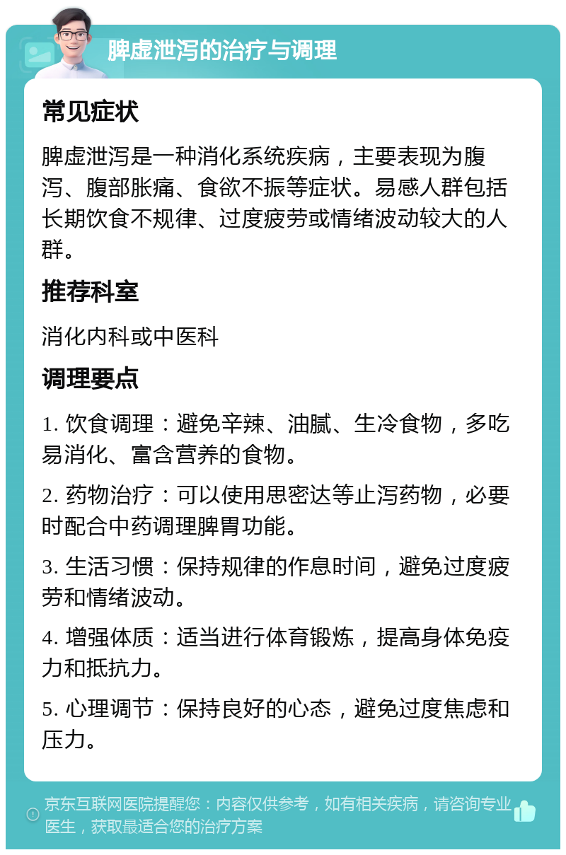 脾虚泄泻的治疗与调理 常见症状 脾虚泄泻是一种消化系统疾病，主要表现为腹泻、腹部胀痛、食欲不振等症状。易感人群包括长期饮食不规律、过度疲劳或情绪波动较大的人群。 推荐科室 消化内科或中医科 调理要点 1. 饮食调理：避免辛辣、油腻、生冷食物，多吃易消化、富含营养的食物。 2. 药物治疗：可以使用思密达等止泻药物，必要时配合中药调理脾胃功能。 3. 生活习惯：保持规律的作息时间，避免过度疲劳和情绪波动。 4. 增强体质：适当进行体育锻炼，提高身体免疫力和抵抗力。 5. 心理调节：保持良好的心态，避免过度焦虑和压力。