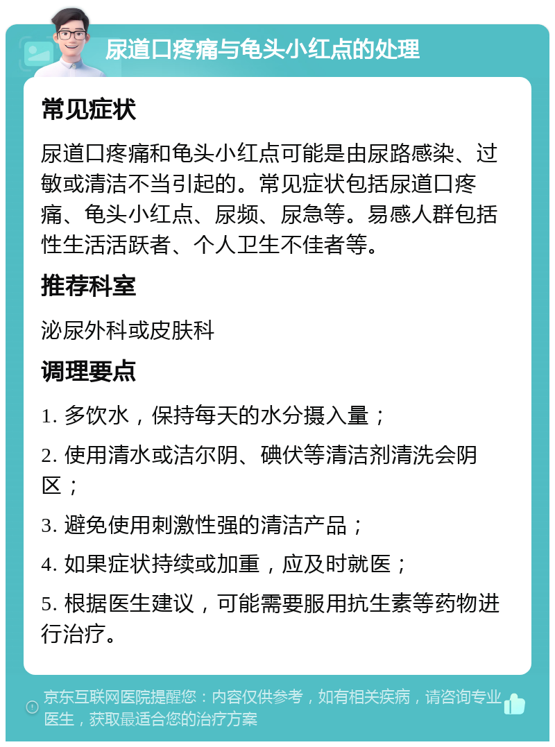 尿道口疼痛与龟头小红点的处理 常见症状 尿道口疼痛和龟头小红点可能是由尿路感染、过敏或清洁不当引起的。常见症状包括尿道口疼痛、龟头小红点、尿频、尿急等。易感人群包括性生活活跃者、个人卫生不佳者等。 推荐科室 泌尿外科或皮肤科 调理要点 1. 多饮水，保持每天的水分摄入量； 2. 使用清水或洁尔阴、碘伏等清洁剂清洗会阴区； 3. 避免使用刺激性强的清洁产品； 4. 如果症状持续或加重，应及时就医； 5. 根据医生建议，可能需要服用抗生素等药物进行治疗。