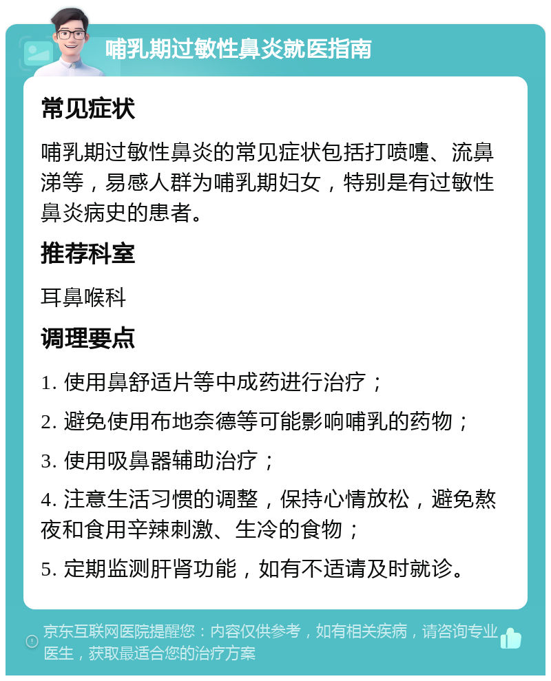 哺乳期过敏性鼻炎就医指南 常见症状 哺乳期过敏性鼻炎的常见症状包括打喷嚏、流鼻涕等，易感人群为哺乳期妇女，特别是有过敏性鼻炎病史的患者。 推荐科室 耳鼻喉科 调理要点 1. 使用鼻舒适片等中成药进行治疗； 2. 避免使用布地奈德等可能影响哺乳的药物； 3. 使用吸鼻器辅助治疗； 4. 注意生活习惯的调整，保持心情放松，避免熬夜和食用辛辣刺激、生冷的食物； 5. 定期监测肝肾功能，如有不适请及时就诊。