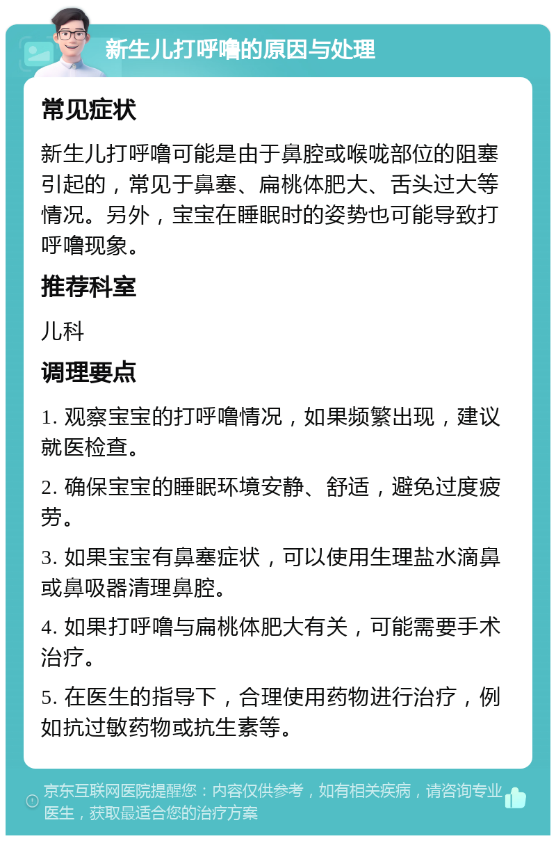 新生儿打呼噜的原因与处理 常见症状 新生儿打呼噜可能是由于鼻腔或喉咙部位的阻塞引起的，常见于鼻塞、扁桃体肥大、舌头过大等情况。另外，宝宝在睡眠时的姿势也可能导致打呼噜现象。 推荐科室 儿科 调理要点 1. 观察宝宝的打呼噜情况，如果频繁出现，建议就医检查。 2. 确保宝宝的睡眠环境安静、舒适，避免过度疲劳。 3. 如果宝宝有鼻塞症状，可以使用生理盐水滴鼻或鼻吸器清理鼻腔。 4. 如果打呼噜与扁桃体肥大有关，可能需要手术治疗。 5. 在医生的指导下，合理使用药物进行治疗，例如抗过敏药物或抗生素等。