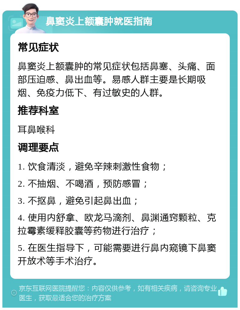 鼻窦炎上额囊肿就医指南 常见症状 鼻窦炎上额囊肿的常见症状包括鼻塞、头痛、面部压迫感、鼻出血等。易感人群主要是长期吸烟、免疫力低下、有过敏史的人群。 推荐科室 耳鼻喉科 调理要点 1. 饮食清淡，避免辛辣刺激性食物； 2. 不抽烟、不喝酒，预防感冒； 3. 不抠鼻，避免引起鼻出血； 4. 使用内舒拿、欧龙马滴剂、鼻渊通窍颗粒、克拉霉素缓释胶囊等药物进行治疗； 5. 在医生指导下，可能需要进行鼻内窥镜下鼻窦开放术等手术治疗。