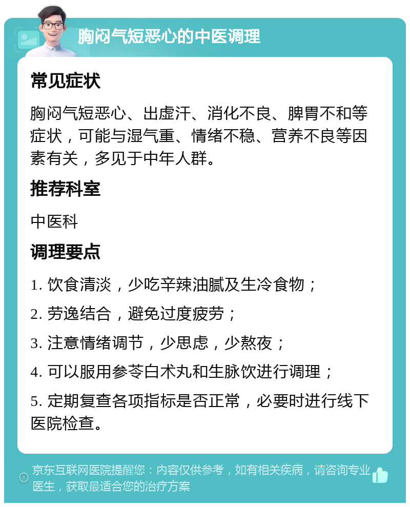 胸闷气短恶心的中医调理 常见症状 胸闷气短恶心、出虚汗、消化不良、脾胃不和等症状，可能与湿气重、情绪不稳、营养不良等因素有关，多见于中年人群。 推荐科室 中医科 调理要点 1. 饮食清淡，少吃辛辣油腻及生冷食物； 2. 劳逸结合，避免过度疲劳； 3. 注意情绪调节，少思虑，少熬夜； 4. 可以服用参苓白术丸和生脉饮进行调理； 5. 定期复查各项指标是否正常，必要时进行线下医院检查。