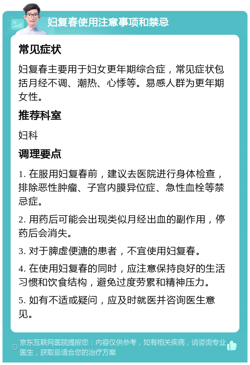 妇复春使用注意事项和禁忌 常见症状 妇复春主要用于妇女更年期综合症，常见症状包括月经不调、潮热、心悸等。易感人群为更年期女性。 推荐科室 妇科 调理要点 1. 在服用妇复春前，建议去医院进行身体检查，排除恶性肿瘤、子宫内膜异位症、急性血栓等禁忌症。 2. 用药后可能会出现类似月经出血的副作用，停药后会消失。 3. 对于脾虚便溏的患者，不宜使用妇复春。 4. 在使用妇复春的同时，应注意保持良好的生活习惯和饮食结构，避免过度劳累和精神压力。 5. 如有不适或疑问，应及时就医并咨询医生意见。