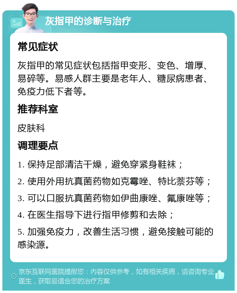 灰指甲的诊断与治疗 常见症状 灰指甲的常见症状包括指甲变形、变色、增厚、易碎等。易感人群主要是老年人、糖尿病患者、免疫力低下者等。 推荐科室 皮肤科 调理要点 1. 保持足部清洁干燥，避免穿紧身鞋袜； 2. 使用外用抗真菌药物如克霉唑、特比萘芬等； 3. 可以口服抗真菌药物如伊曲康唑、氟康唑等； 4. 在医生指导下进行指甲修剪和去除； 5. 加强免疫力，改善生活习惯，避免接触可能的感染源。