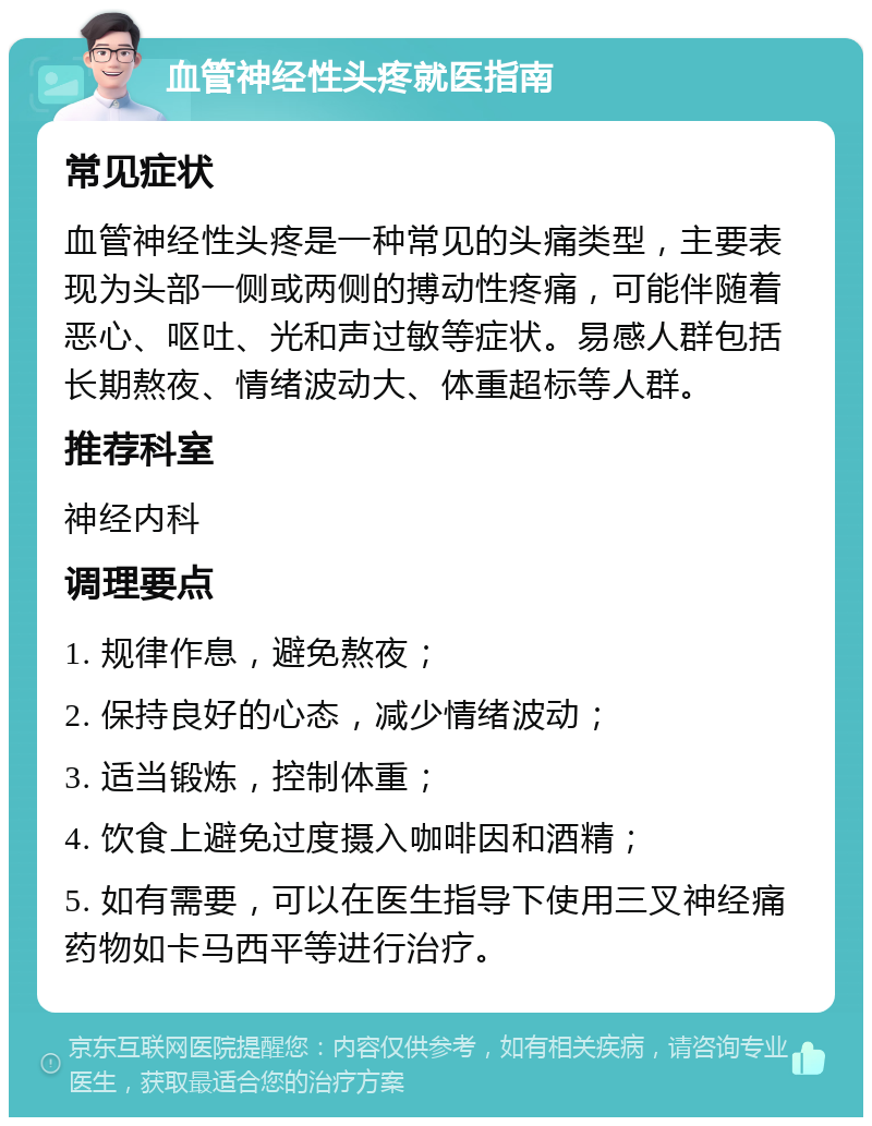 血管神经性头疼就医指南 常见症状 血管神经性头疼是一种常见的头痛类型，主要表现为头部一侧或两侧的搏动性疼痛，可能伴随着恶心、呕吐、光和声过敏等症状。易感人群包括长期熬夜、情绪波动大、体重超标等人群。 推荐科室 神经内科 调理要点 1. 规律作息，避免熬夜； 2. 保持良好的心态，减少情绪波动； 3. 适当锻炼，控制体重； 4. 饮食上避免过度摄入咖啡因和酒精； 5. 如有需要，可以在医生指导下使用三叉神经痛药物如卡马西平等进行治疗。