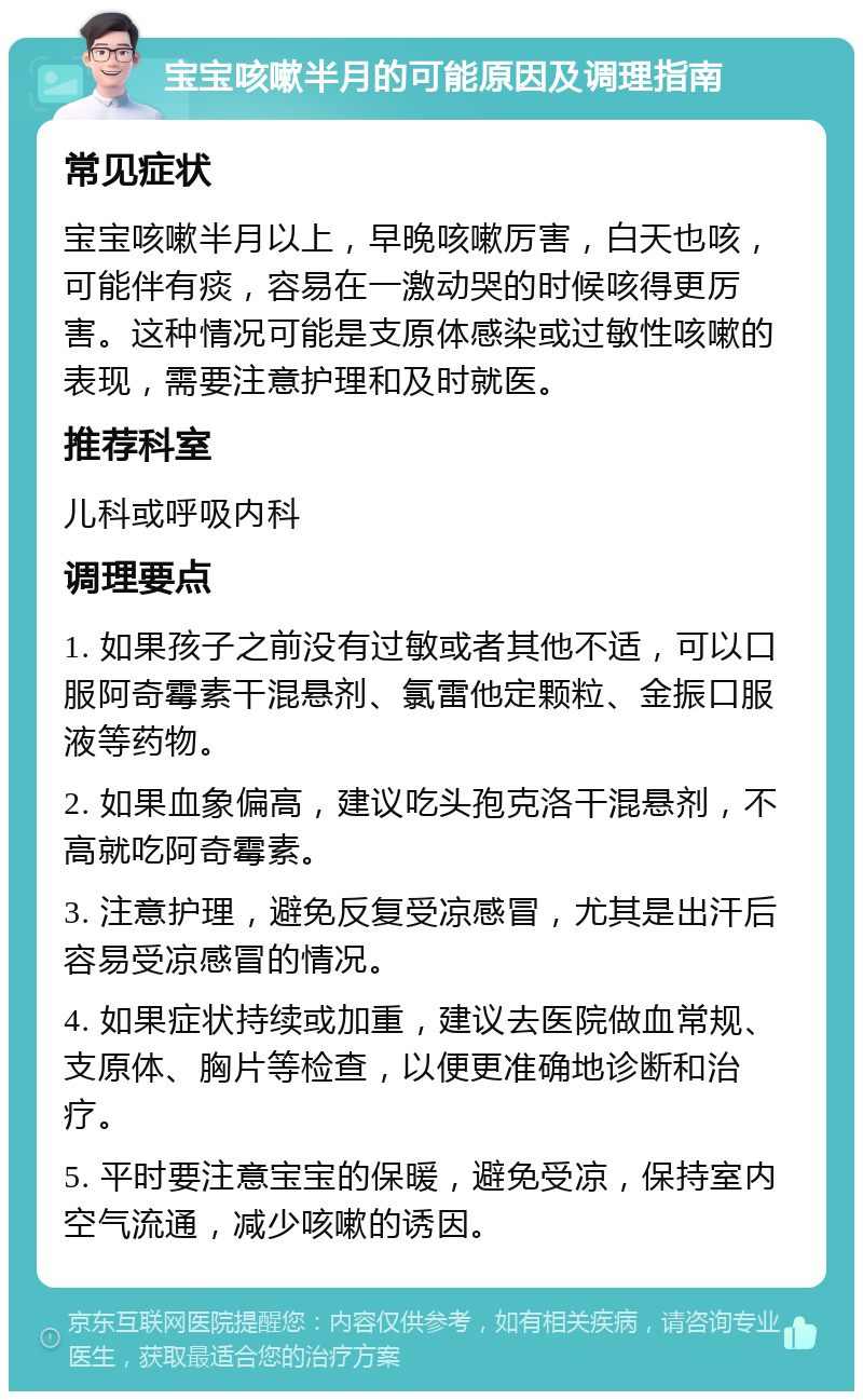 宝宝咳嗽半月的可能原因及调理指南 常见症状 宝宝咳嗽半月以上，早晚咳嗽厉害，白天也咳，可能伴有痰，容易在一激动哭的时候咳得更厉害。这种情况可能是支原体感染或过敏性咳嗽的表现，需要注意护理和及时就医。 推荐科室 儿科或呼吸内科 调理要点 1. 如果孩子之前没有过敏或者其他不适，可以口服阿奇霉素干混悬剂、氯雷他定颗粒、金振口服液等药物。 2. 如果血象偏高，建议吃头孢克洛干混悬剂，不高就吃阿奇霉素。 3. 注意护理，避免反复受凉感冒，尤其是出汗后容易受凉感冒的情况。 4. 如果症状持续或加重，建议去医院做血常规、支原体、胸片等检查，以便更准确地诊断和治疗。 5. 平时要注意宝宝的保暖，避免受凉，保持室内空气流通，减少咳嗽的诱因。