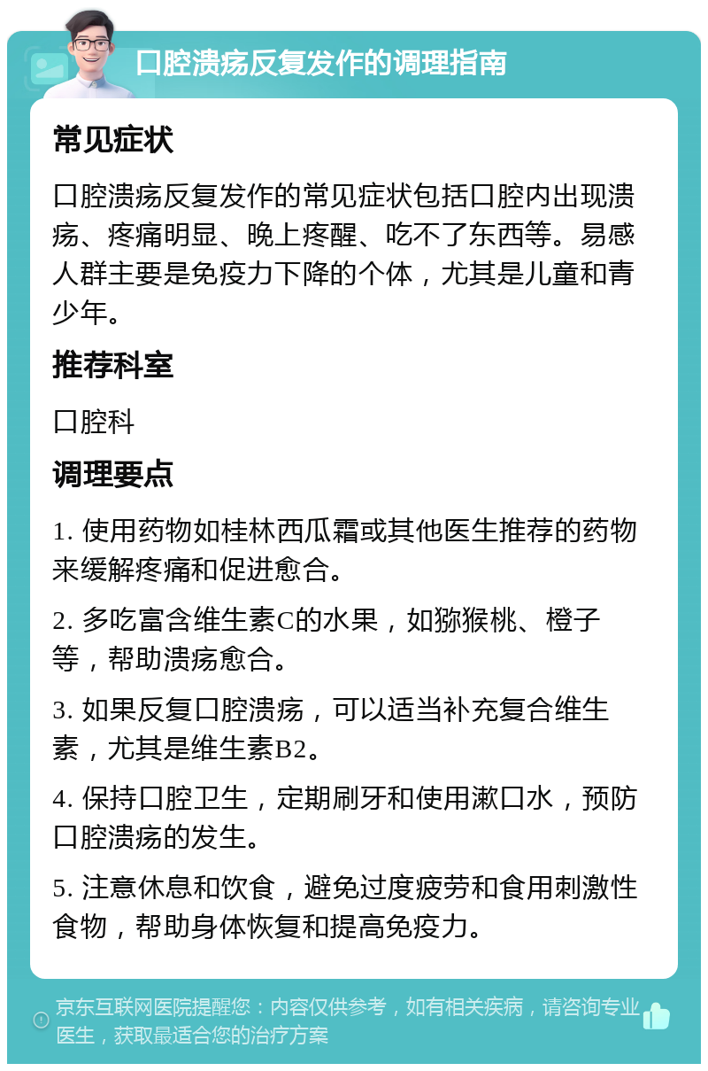 口腔溃疡反复发作的调理指南 常见症状 口腔溃疡反复发作的常见症状包括口腔内出现溃疡、疼痛明显、晚上疼醒、吃不了东西等。易感人群主要是免疫力下降的个体，尤其是儿童和青少年。 推荐科室 口腔科 调理要点 1. 使用药物如桂林西瓜霜或其他医生推荐的药物来缓解疼痛和促进愈合。 2. 多吃富含维生素C的水果，如猕猴桃、橙子等，帮助溃疡愈合。 3. 如果反复口腔溃疡，可以适当补充复合维生素，尤其是维生素B2。 4. 保持口腔卫生，定期刷牙和使用漱口水，预防口腔溃疡的发生。 5. 注意休息和饮食，避免过度疲劳和食用刺激性食物，帮助身体恢复和提高免疫力。