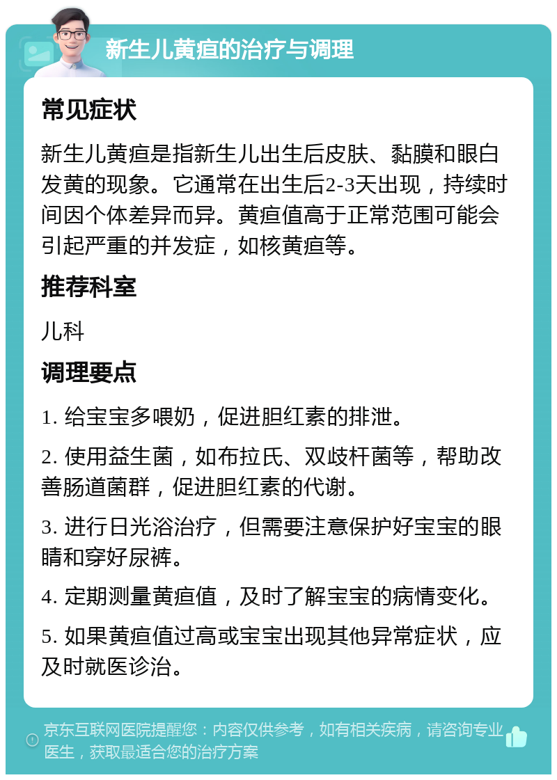 新生儿黄疸的治疗与调理 常见症状 新生儿黄疸是指新生儿出生后皮肤、黏膜和眼白发黄的现象。它通常在出生后2-3天出现，持续时间因个体差异而异。黄疸值高于正常范围可能会引起严重的并发症，如核黄疸等。 推荐科室 儿科 调理要点 1. 给宝宝多喂奶，促进胆红素的排泄。 2. 使用益生菌，如布拉氏、双歧杆菌等，帮助改善肠道菌群，促进胆红素的代谢。 3. 进行日光浴治疗，但需要注意保护好宝宝的眼睛和穿好尿裤。 4. 定期测量黄疸值，及时了解宝宝的病情变化。 5. 如果黄疸值过高或宝宝出现其他异常症状，应及时就医诊治。