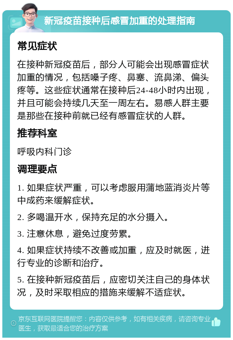 新冠疫苗接种后感冒加重的处理指南 常见症状 在接种新冠疫苗后，部分人可能会出现感冒症状加重的情况，包括嗓子疼、鼻塞、流鼻涕、偏头疼等。这些症状通常在接种后24-48小时内出现，并且可能会持续几天至一周左右。易感人群主要是那些在接种前就已经有感冒症状的人群。 推荐科室 呼吸内科门诊 调理要点 1. 如果症状严重，可以考虑服用蒲地蓝消炎片等中成药来缓解症状。 2. 多喝温开水，保持充足的水分摄入。 3. 注意休息，避免过度劳累。 4. 如果症状持续不改善或加重，应及时就医，进行专业的诊断和治疗。 5. 在接种新冠疫苗后，应密切关注自己的身体状况，及时采取相应的措施来缓解不适症状。