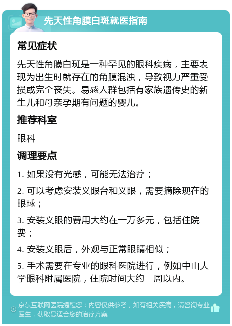 先天性角膜白斑就医指南 常见症状 先天性角膜白斑是一种罕见的眼科疾病，主要表现为出生时就存在的角膜混浊，导致视力严重受损或完全丧失。易感人群包括有家族遗传史的新生儿和母亲孕期有问题的婴儿。 推荐科室 眼科 调理要点 1. 如果没有光感，可能无法治疗； 2. 可以考虑安装义眼台和义眼，需要摘除现在的眼球； 3. 安装义眼的费用大约在一万多元，包括住院费； 4. 安装义眼后，外观与正常眼睛相似； 5. 手术需要在专业的眼科医院进行，例如中山大学眼科附属医院，住院时间大约一周以内。