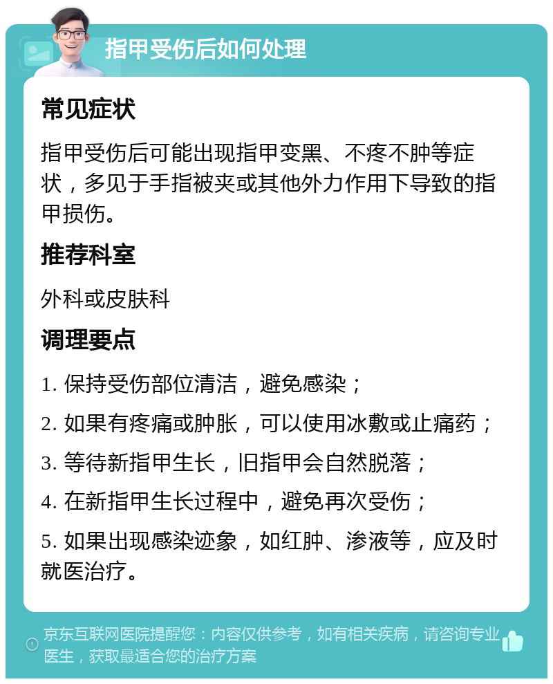 指甲受伤后如何处理 常见症状 指甲受伤后可能出现指甲变黑、不疼不肿等症状，多见于手指被夹或其他外力作用下导致的指甲损伤。 推荐科室 外科或皮肤科 调理要点 1. 保持受伤部位清洁，避免感染； 2. 如果有疼痛或肿胀，可以使用冰敷或止痛药； 3. 等待新指甲生长，旧指甲会自然脱落； 4. 在新指甲生长过程中，避免再次受伤； 5. 如果出现感染迹象，如红肿、渗液等，应及时就医治疗。