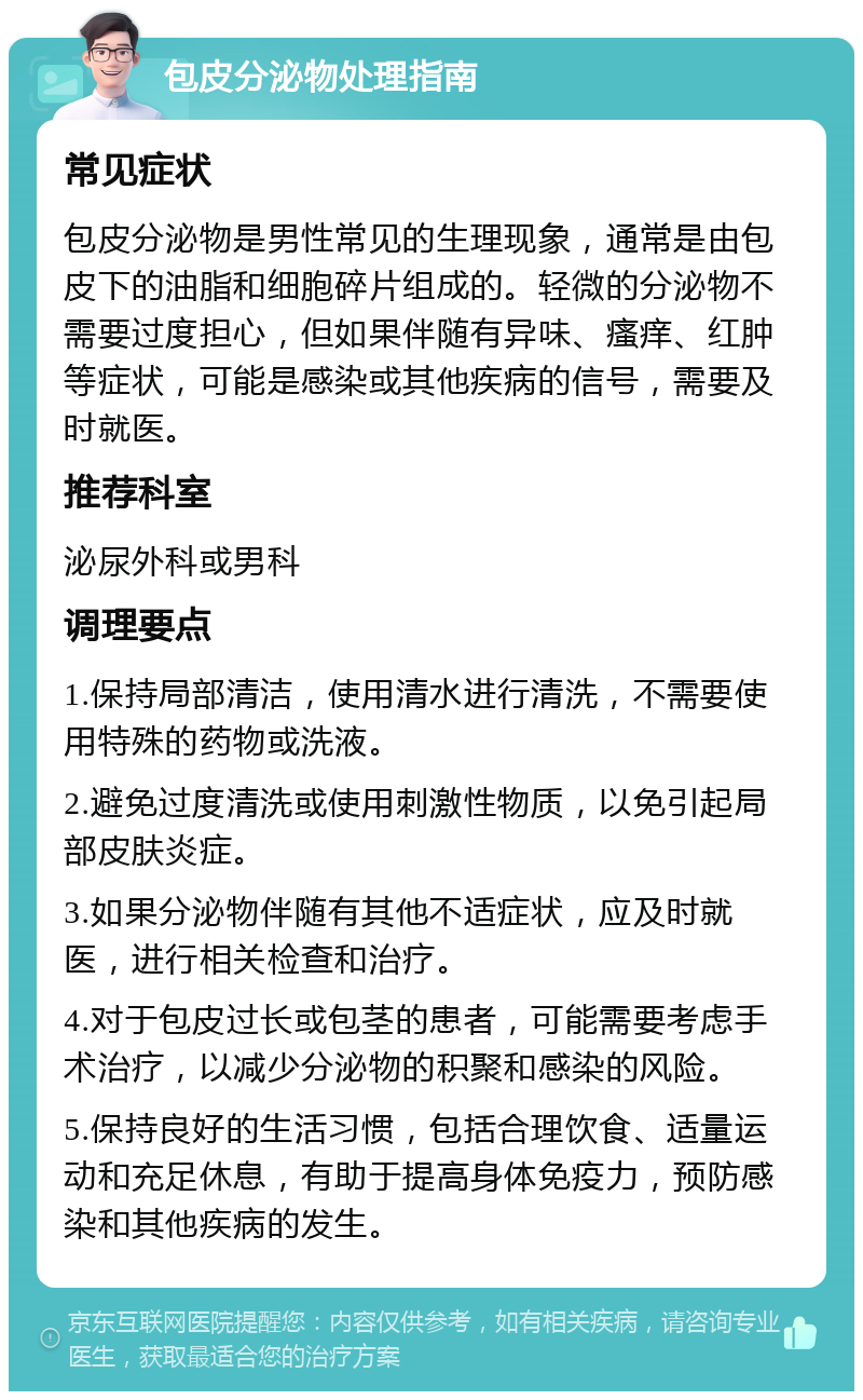 包皮分泌物处理指南 常见症状 包皮分泌物是男性常见的生理现象，通常是由包皮下的油脂和细胞碎片组成的。轻微的分泌物不需要过度担心，但如果伴随有异味、瘙痒、红肿等症状，可能是感染或其他疾病的信号，需要及时就医。 推荐科室 泌尿外科或男科 调理要点 1.保持局部清洁，使用清水进行清洗，不需要使用特殊的药物或洗液。 2.避免过度清洗或使用刺激性物质，以免引起局部皮肤炎症。 3.如果分泌物伴随有其他不适症状，应及时就医，进行相关检查和治疗。 4.对于包皮过长或包茎的患者，可能需要考虑手术治疗，以减少分泌物的积聚和感染的风险。 5.保持良好的生活习惯，包括合理饮食、适量运动和充足休息，有助于提高身体免疫力，预防感染和其他疾病的发生。