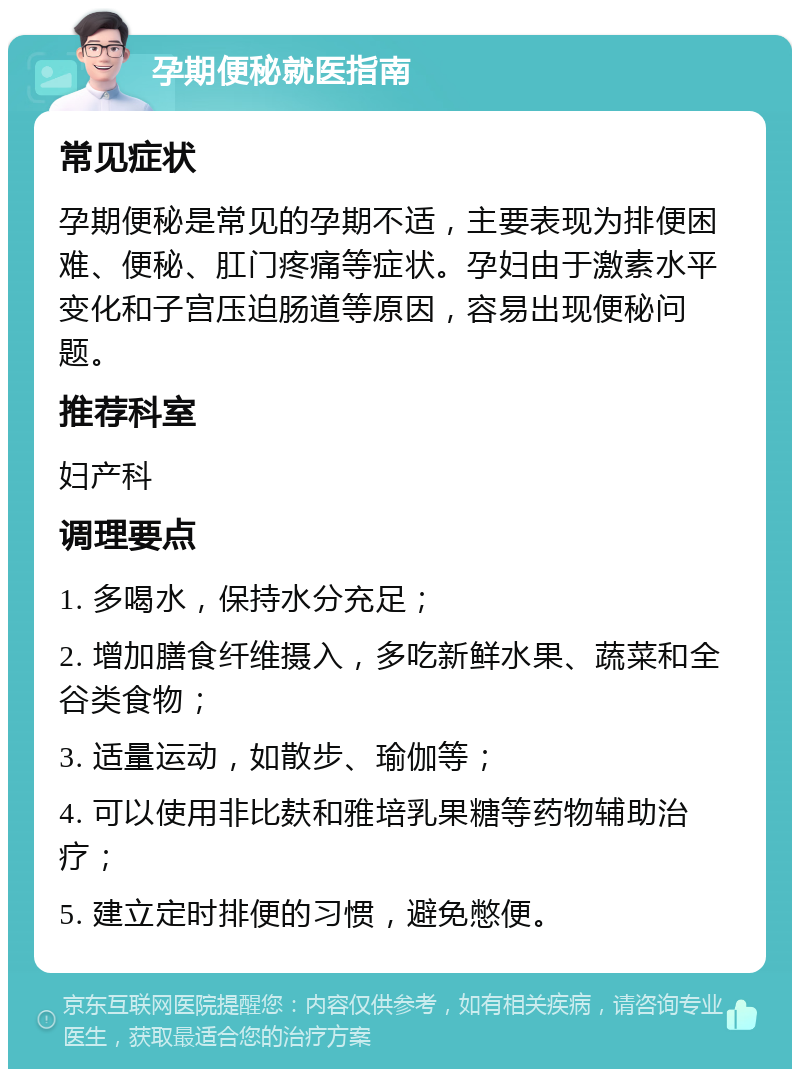 孕期便秘就医指南 常见症状 孕期便秘是常见的孕期不适，主要表现为排便困难、便秘、肛门疼痛等症状。孕妇由于激素水平变化和子宫压迫肠道等原因，容易出现便秘问题。 推荐科室 妇产科 调理要点 1. 多喝水，保持水分充足； 2. 增加膳食纤维摄入，多吃新鲜水果、蔬菜和全谷类食物； 3. 适量运动，如散步、瑜伽等； 4. 可以使用非比麸和雅培乳果糖等药物辅助治疗； 5. 建立定时排便的习惯，避免憋便。