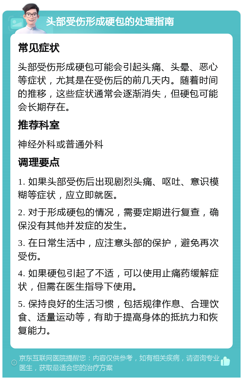 头部受伤形成硬包的处理指南 常见症状 头部受伤形成硬包可能会引起头痛、头晕、恶心等症状，尤其是在受伤后的前几天内。随着时间的推移，这些症状通常会逐渐消失，但硬包可能会长期存在。 推荐科室 神经外科或普通外科 调理要点 1. 如果头部受伤后出现剧烈头痛、呕吐、意识模糊等症状，应立即就医。 2. 对于形成硬包的情况，需要定期进行复查，确保没有其他并发症的发生。 3. 在日常生活中，应注意头部的保护，避免再次受伤。 4. 如果硬包引起了不适，可以使用止痛药缓解症状，但需在医生指导下使用。 5. 保持良好的生活习惯，包括规律作息、合理饮食、适量运动等，有助于提高身体的抵抗力和恢复能力。