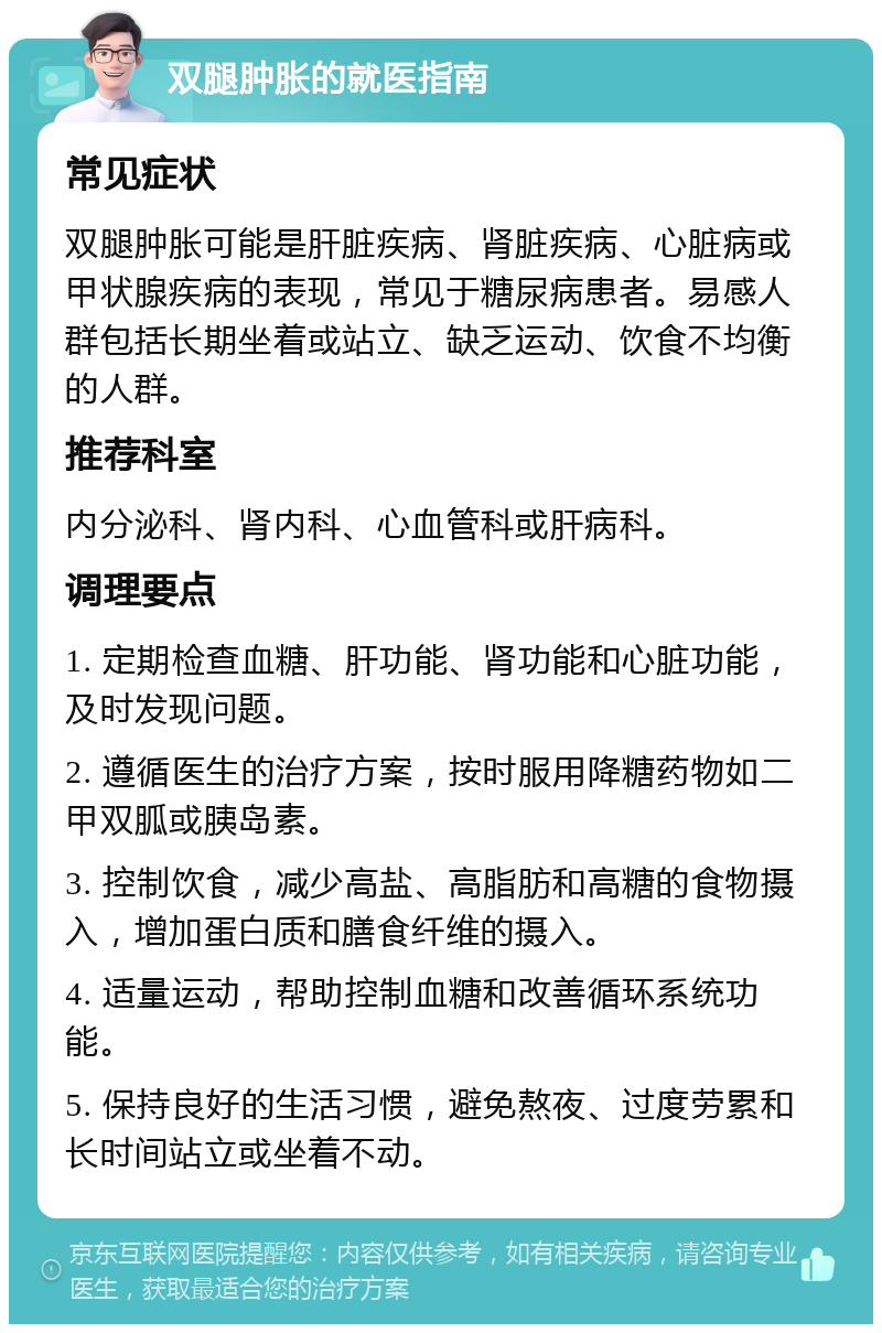 双腿肿胀的就医指南 常见症状 双腿肿胀可能是肝脏疾病、肾脏疾病、心脏病或甲状腺疾病的表现，常见于糖尿病患者。易感人群包括长期坐着或站立、缺乏运动、饮食不均衡的人群。 推荐科室 内分泌科、肾内科、心血管科或肝病科。 调理要点 1. 定期检查血糖、肝功能、肾功能和心脏功能，及时发现问题。 2. 遵循医生的治疗方案，按时服用降糖药物如二甲双胍或胰岛素。 3. 控制饮食，减少高盐、高脂肪和高糖的食物摄入，增加蛋白质和膳食纤维的摄入。 4. 适量运动，帮助控制血糖和改善循环系统功能。 5. 保持良好的生活习惯，避免熬夜、过度劳累和长时间站立或坐着不动。