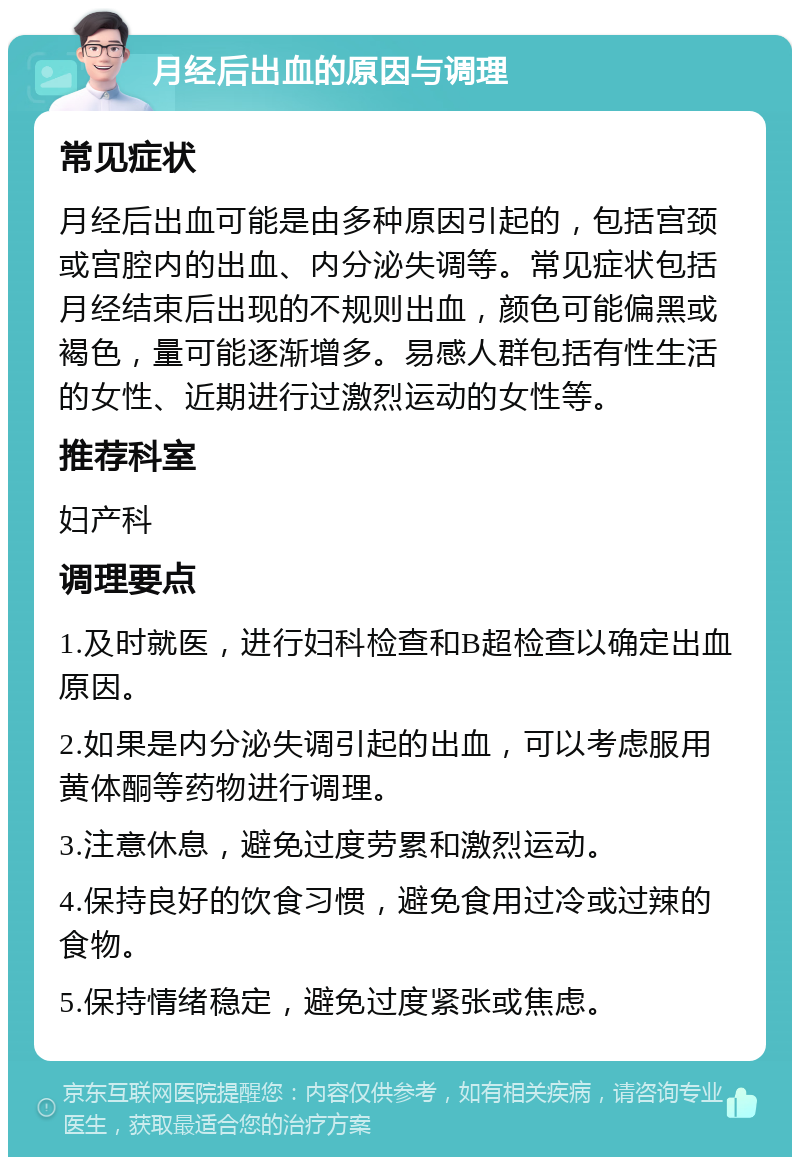 月经后出血的原因与调理 常见症状 月经后出血可能是由多种原因引起的，包括宫颈或宫腔内的出血、内分泌失调等。常见症状包括月经结束后出现的不规则出血，颜色可能偏黑或褐色，量可能逐渐增多。易感人群包括有性生活的女性、近期进行过激烈运动的女性等。 推荐科室 妇产科 调理要点 1.及时就医，进行妇科检查和B超检查以确定出血原因。 2.如果是内分泌失调引起的出血，可以考虑服用黄体酮等药物进行调理。 3.注意休息，避免过度劳累和激烈运动。 4.保持良好的饮食习惯，避免食用过冷或过辣的食物。 5.保持情绪稳定，避免过度紧张或焦虑。