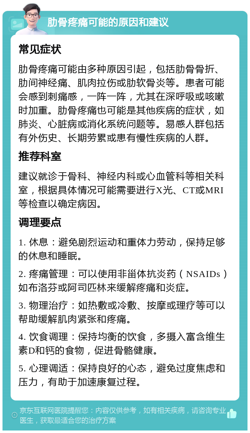 肋骨疼痛可能的原因和建议 常见症状 肋骨疼痛可能由多种原因引起，包括肋骨骨折、肋间神经痛、肌肉拉伤或肋软骨炎等。患者可能会感到刺痛感，一阵一阵，尤其在深呼吸或咳嗽时加重。肋骨疼痛也可能是其他疾病的症状，如肺炎、心脏病或消化系统问题等。易感人群包括有外伤史、长期劳累或患有慢性疾病的人群。 推荐科室 建议就诊于骨科、神经内科或心血管科等相关科室，根据具体情况可能需要进行X光、CT或MRI等检查以确定病因。 调理要点 1. 休息：避免剧烈运动和重体力劳动，保持足够的休息和睡眠。 2. 疼痛管理：可以使用非甾体抗炎药（NSAIDs）如布洛芬或阿司匹林来缓解疼痛和炎症。 3. 物理治疗：如热敷或冷敷、按摩或理疗等可以帮助缓解肌肉紧张和疼痛。 4. 饮食调理：保持均衡的饮食，多摄入富含维生素D和钙的食物，促进骨骼健康。 5. 心理调适：保持良好的心态，避免过度焦虑和压力，有助于加速康复过程。