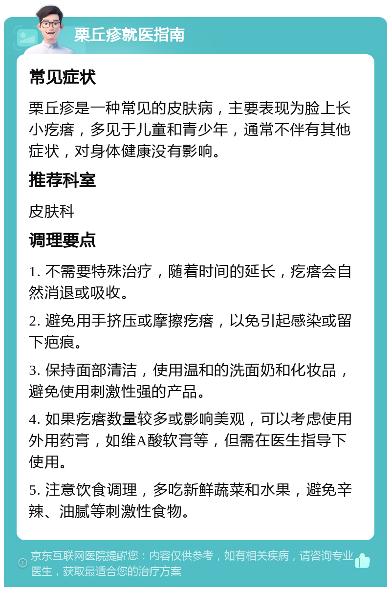 栗丘疹就医指南 常见症状 栗丘疹是一种常见的皮肤病，主要表现为脸上长小疙瘩，多见于儿童和青少年，通常不伴有其他症状，对身体健康没有影响。 推荐科室 皮肤科 调理要点 1. 不需要特殊治疗，随着时间的延长，疙瘩会自然消退或吸收。 2. 避免用手挤压或摩擦疙瘩，以免引起感染或留下疤痕。 3. 保持面部清洁，使用温和的洗面奶和化妆品，避免使用刺激性强的产品。 4. 如果疙瘩数量较多或影响美观，可以考虑使用外用药膏，如维A酸软膏等，但需在医生指导下使用。 5. 注意饮食调理，多吃新鲜蔬菜和水果，避免辛辣、油腻等刺激性食物。