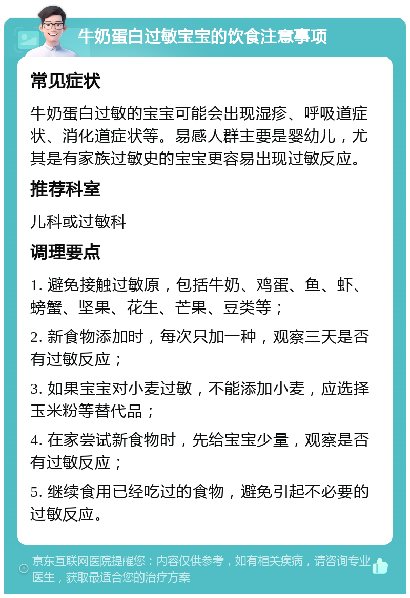 牛奶蛋白过敏宝宝的饮食注意事项 常见症状 牛奶蛋白过敏的宝宝可能会出现湿疹、呼吸道症状、消化道症状等。易感人群主要是婴幼儿，尤其是有家族过敏史的宝宝更容易出现过敏反应。 推荐科室 儿科或过敏科 调理要点 1. 避免接触过敏原，包括牛奶、鸡蛋、鱼、虾、螃蟹、坚果、花生、芒果、豆类等； 2. 新食物添加时，每次只加一种，观察三天是否有过敏反应； 3. 如果宝宝对小麦过敏，不能添加小麦，应选择玉米粉等替代品； 4. 在家尝试新食物时，先给宝宝少量，观察是否有过敏反应； 5. 继续食用已经吃过的食物，避免引起不必要的过敏反应。