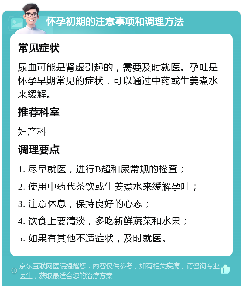 怀孕初期的注意事项和调理方法 常见症状 尿血可能是肾虚引起的，需要及时就医。孕吐是怀孕早期常见的症状，可以通过中药或生姜煮水来缓解。 推荐科室 妇产科 调理要点 1. 尽早就医，进行B超和尿常规的检查； 2. 使用中药代茶饮或生姜煮水来缓解孕吐； 3. 注意休息，保持良好的心态； 4. 饮食上要清淡，多吃新鲜蔬菜和水果； 5. 如果有其他不适症状，及时就医。