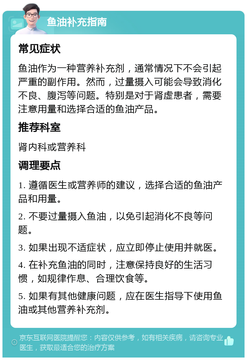 鱼油补充指南 常见症状 鱼油作为一种营养补充剂，通常情况下不会引起严重的副作用。然而，过量摄入可能会导致消化不良、腹泻等问题。特别是对于肾虚患者，需要注意用量和选择合适的鱼油产品。 推荐科室 肾内科或营养科 调理要点 1. 遵循医生或营养师的建议，选择合适的鱼油产品和用量。 2. 不要过量摄入鱼油，以免引起消化不良等问题。 3. 如果出现不适症状，应立即停止使用并就医。 4. 在补充鱼油的同时，注意保持良好的生活习惯，如规律作息、合理饮食等。 5. 如果有其他健康问题，应在医生指导下使用鱼油或其他营养补充剂。