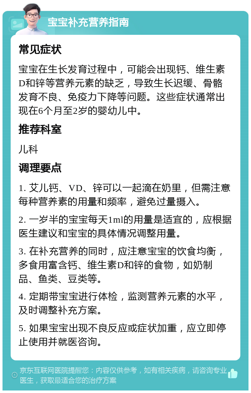 宝宝补充营养指南 常见症状 宝宝在生长发育过程中，可能会出现钙、维生素D和锌等营养元素的缺乏，导致生长迟缓、骨骼发育不良、免疫力下降等问题。这些症状通常出现在6个月至2岁的婴幼儿中。 推荐科室 儿科 调理要点 1. 艾儿钙、VD、锌可以一起滴在奶里，但需注意每种营养素的用量和频率，避免过量摄入。 2. 一岁半的宝宝每天1ml的用量是适宜的，应根据医生建议和宝宝的具体情况调整用量。 3. 在补充营养的同时，应注意宝宝的饮食均衡，多食用富含钙、维生素D和锌的食物，如奶制品、鱼类、豆类等。 4. 定期带宝宝进行体检，监测营养元素的水平，及时调整补充方案。 5. 如果宝宝出现不良反应或症状加重，应立即停止使用并就医咨询。