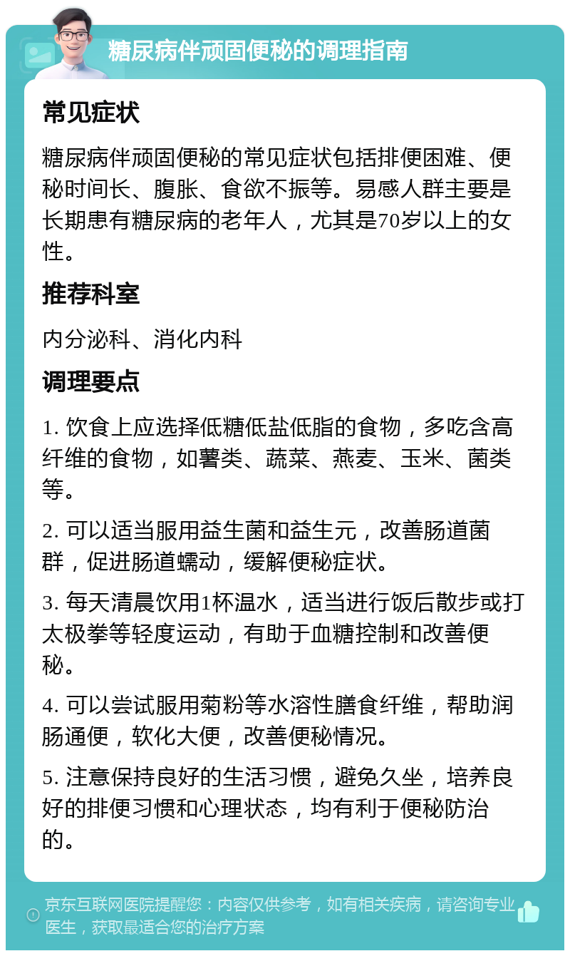 糖尿病伴顽固便秘的调理指南 常见症状 糖尿病伴顽固便秘的常见症状包括排便困难、便秘时间长、腹胀、食欲不振等。易感人群主要是长期患有糖尿病的老年人，尤其是70岁以上的女性。 推荐科室 内分泌科、消化内科 调理要点 1. 饮食上应选择低糖低盐低脂的食物，多吃含高纤维的食物，如薯类、蔬菜、燕麦、玉米、菌类等。 2. 可以适当服用益生菌和益生元，改善肠道菌群，促进肠道蠕动，缓解便秘症状。 3. 每天清晨饮用1杯温水，适当进行饭后散步或打太极拳等轻度运动，有助于血糖控制和改善便秘。 4. 可以尝试服用菊粉等水溶性膳食纤维，帮助润肠通便，软化大便，改善便秘情况。 5. 注意保持良好的生活习惯，避免久坐，培养良好的排便习惯和心理状态，均有利于便秘防治的。