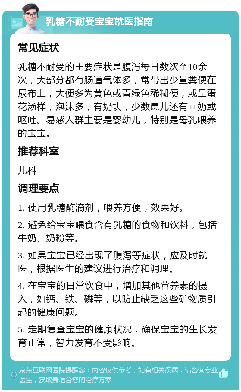 乳糖不耐受宝宝就医指南 常见症状 乳糖不耐受的主要症状是腹泻每日数次至10余次，大部分都有肠道气体多，常带出少量粪便在尿布上，大便多为黄色或青绿色稀糊便，或呈蛋花汤样，泡沫多，有奶块，少数患儿还有回奶或呕吐。易感人群主要是婴幼儿，特别是母乳喂养的宝宝。 推荐科室 儿科 调理要点 1. 使用乳糖酶滴剂，喂养方便，效果好。 2. 避免给宝宝喂食含有乳糖的食物和饮料，包括牛奶、奶粉等。 3. 如果宝宝已经出现了腹泻等症状，应及时就医，根据医生的建议进行治疗和调理。 4. 在宝宝的日常饮食中，增加其他营养素的摄入，如钙、铁、磷等，以防止缺乏这些矿物质引起的健康问题。 5. 定期复查宝宝的健康状况，确保宝宝的生长发育正常，智力发育不受影响。