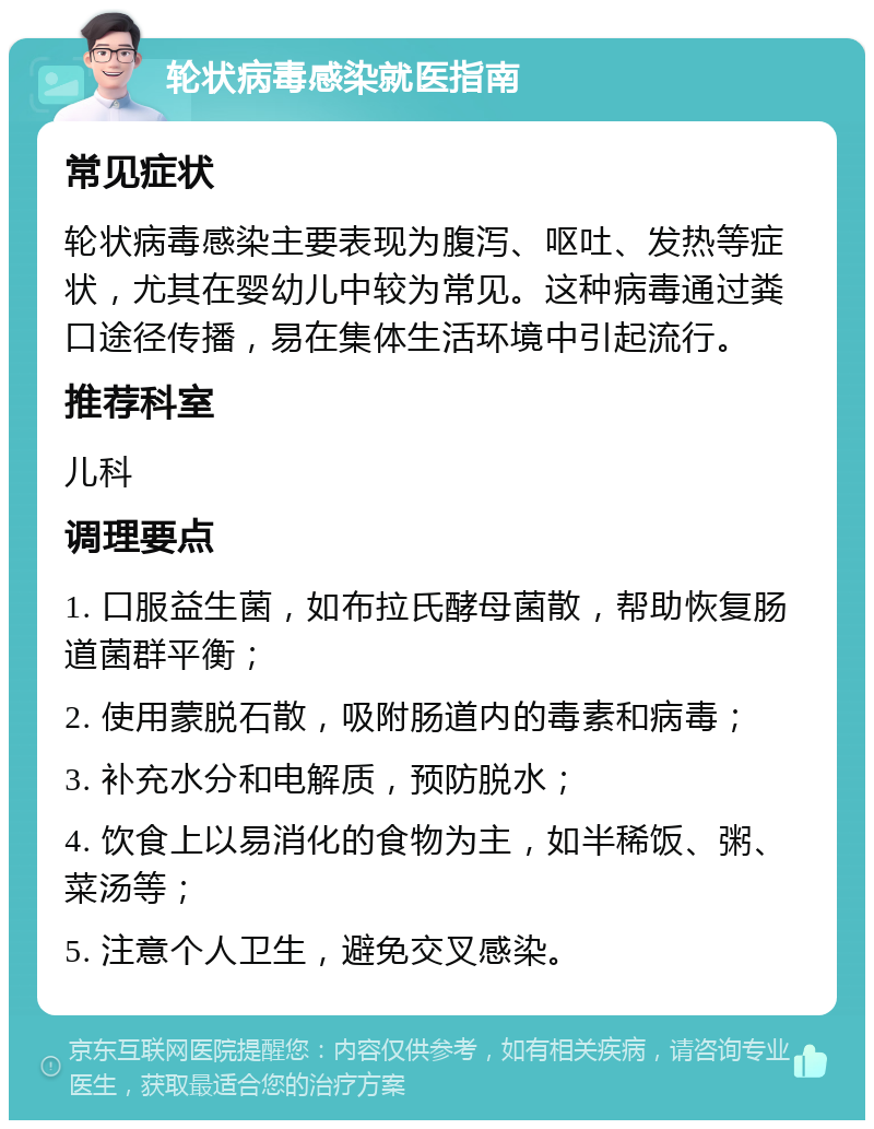 轮状病毒感染就医指南 常见症状 轮状病毒感染主要表现为腹泻、呕吐、发热等症状，尤其在婴幼儿中较为常见。这种病毒通过粪口途径传播，易在集体生活环境中引起流行。 推荐科室 儿科 调理要点 1. 口服益生菌，如布拉氏酵母菌散，帮助恢复肠道菌群平衡； 2. 使用蒙脱石散，吸附肠道内的毒素和病毒； 3. 补充水分和电解质，预防脱水； 4. 饮食上以易消化的食物为主，如半稀饭、粥、菜汤等； 5. 注意个人卫生，避免交叉感染。